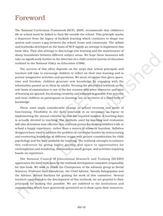 Foreword
The National Curriculum Framework (NCF), 2005, recommends that children’s
life at school must be linked to their life outside the school. This principle marks
a departure from the legacy of bookish learning which continues to shape our
system and causes a gap between the school, home and community. The syllabi
and textbooks developed on the basis of NCF signify an attempt to implement this
basic idea. They also attempt to discourage rote learning and the maintenance of
sharp boundaries between different subject areas. We hope these measures will
take us significantly further in the direction of a child-centred system of education
outlined in the National Policy on Education (1986).
The success of this effort depends on the steps that school principals and
teachers will take to encourage children to reflect on their own learning and to
pursue imaginative activities and questions. We must recognise that given space,
time and freedom, children generate new knowledge by engaging with the
information passed on to them by adults. Treating the prescribed textbook as the
sole basis of examination is one of the key reasons why other resources and sites
of learning are ignored. Inculcating creativity and initiative is possible if we perceive
and treat children as participants in learning, not as receivers of a fixed body of
knowledge.
These aims imply considerable change in school routines and mode of
functioning. Flexibility in the daily timetable is as necessary as rigour in
implementing the annual calendar so that the required number of teaching days
is actually devoted to teaching. The methods used for teaching and evaluation
will also determine how effective this textbook proves for making children’s life at
school a happy experience, rather than a source of stress or boredom. Syllabus
designers have tried to address the problem of curricular burden by restructuring
and reorienting knowledge at different stages with greater consideration for child
psychology and the time available for teaching. The textbook attempts to enhance
this endeavour by giving higher priority and space to opportunities for
contemplation and wondering, discussion in small groups, and activities requiring
hands-on experience.
The National Council of Educational Research and Training (NCERT)
appreciates the hard work done by the textbook development committee responsible
for this book. We wish to thank the Chairperson of the advisory group in Social
Sciences, Professor Hari Vasudevan, the Chief Advisor, Sarada Balagopalan and
the Advisor, Arvind Sardana for guiding the work of this committee. Several
teachers contributed to the development of this textbook; we are grateful to their
principals for making this possible. We are indebted to the institutions and
organisations which have generously permitted us to draw upon their resources,
2021-22
 