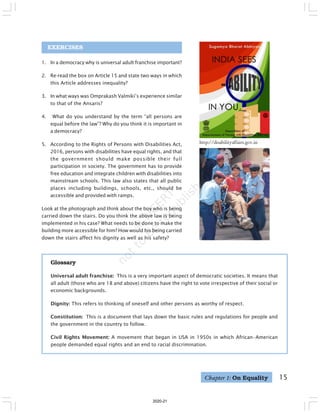15
EXERCISES
1. In a democracy why is universal adult franchise important?
2. Re-read the box on Article 15 and state two ways in which
this Article addresses inequality?
3. In what ways was Omprakash Valmiki’s experience similar
to that of the Ansaris?
4. What do you understand by the term “all persons are
equal before the law”? Why do you think it is important in
a democracy?
5. According to the Rights of Persons with Disabilities Act,
2016, persons with disabilities have equal rights, and that
the government should make possible their full
participation in society. The government has to provide
free education and integrate children with disabilities into
mainstream schools. This law also states that all public
places including buildings, schools, etc., should be
accessible and provided with ramps.
Look at the photograph and think about the boy who is being
carried down the stairs. Do you think the above law is being
implemented in his case? What needs to be done to make the
building more accessible for him? How would his being carried
down the stairs affect his dignity as well as his safety?
Glossary
Universal adult franchise: This is a very important aspect of democratic societies. It means that
all adult (those who are 18 and above) citizens have the right to vote irrespective of their social or
economic backgrounds.
Dignity: This refers to thinking of oneself and other persons as worthy of respect.
Constitution: This is a document that lays down the basic rules and regulations for people and
the government in the country to follow.
Civil Rights Movement: A movement that began in USA in 1950s in which African–American
people demanded equal rights and an end to racial discrimination.
Chapter 1: On Equality
http://disabilityaffairs.gov.in
2020-21
 
