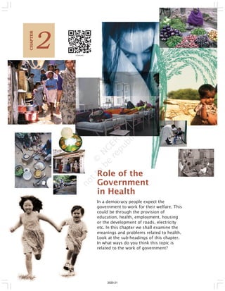 18 Social and Political Life
In a democracy people expect the
government to work for their welfare. This
could be through the provision of
education, health, employment, housing
or the development of roads, electricity
etc. In this chapter we shall examine the
meanings and problems related to health.
Look at the sub-headings of this chapter.
In what ways do you think this topic is
related to the work of government?
2
C
HAPTER
Role of the
Government
in Health
2020-21
 
