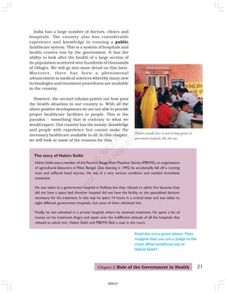 21
Hakim Seikh was a member of the Paschim Banga Khet Mazdoor Samity (PBKMS), an organisation
of agricultural labourers in West Bengal. One evening in 1992, he accidentally fell off a running
train and suffered head injuries. He was in a very serious condition and needed immediate
treatment.
He was taken to a government hospital in Kolkata but they refused to admit him because they
did not have a spare bed.Another hospital did not have the facility or the specialised doctors
necessary for his treatment. In this way he spent 14 hours in a critical state and was taken to
eight different government hospitals, but none of them admitted him.
Finally, he was admitted in a private hospital, where he received treatment. He spent a lot of
money on his treatment.Angry and upset over the indifferent attitude of all the hospitals that
refused to admit him, Hakim Seikh and PBKMS filed a case in the court.
The story of Hakim Seikh
Read the story given above. Then
imagine that you are a Judge in the
court. What would you say to
Hakim Seikh?
Patients usually have to wait in long queues in
government hospitals, like this one.
India has a large number of doctors, clinics and
hospitals. The country also has considerable
experience and knowledge in running a public
healthcare system. This is a system of hospitals and
health centres run by the government. It has the
ability to look after the health of a large section of
its population scattered over hundreds of thousands
of villages. We will go into more detail on this later.
Moreover, there has been a phenomenal
advancement in medical sciences whereby many new
technologies and treatment procedures are available
in the country.
However, the second column points out how poor
the health situation in our country is. With all the
above positive developments we are not able to provide
proper healthcare facilities to people. This is the
paradox – something that is contrary to what we
would expect. Our country has the money, knowledge
and people with experience but cannot make the
necessary healthcare available to all. In this chapter,
we will look at some of the reasons for this.
Chapter 2: Role of the Government in Health
2020-21
 