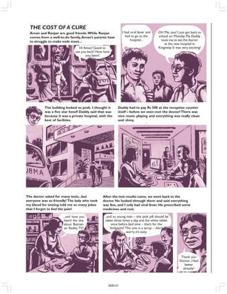 THE COST OF A CURE
Aman and Ranjan are good friends.While Ranjan
comes from a well-to-do family,Aman’s parents have
to struggle to make ends meet...
Hi Aman! Good to
see you back! How have
you been?
I had viral fever and
had to go to the
hospital...
Oh! Me, too! I just got back to
school on Monday. My Daddy
took me to see the doctor
at the new hospital in
Kingsway. It was very exciting!
The building looked so posh. I thought it
was a five star hotel! Daddy said that was
because it was a private hospital, with the
best of facilities.
Daddy had to pay Rs 500 at the reception counter
itself – before we even met the doctor!There was
nice music playing and everything was really clean
and shiny.
The doctor asked for many tests...but
everyone was so friendly! The lady who took
my blood for testing told me so many jokes
that I forgot to feel the pain!
...and have you
heard the one
about Batman
on Reality TV?
After the test results came, we went back to the
doctor. He looked through them and said everything
was fine, and I only had viral fever. He prescribed some
medicines and rest.
...and so young man – this pink pill should be
taken three times a day, and the white tablet
once before bed time – that’s for the
bodyache! This one is a syrup – don’t
worry,it’s tasty
Thank you
Doctor...I feel
better
already!
2020-21
 