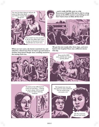 You see, I’ve been dying to tell you all
about it! But what about
you? Which hospital did
you go to?
Um...it wasn’t as nice as your’s
at all! At first,Abba didn’t want
to take me because he said it
would take too much time...
When our turn came, the doctor examined me, and
asked for a blood test.Then we had to go and stand in
another long queue! People were crowding around in
the testing room too.
We got the test results after three days...and went
back to the hospital.There was a different doctor
that day.
Show me his OPD
card...and the test results
– quickly please!
He seems to be suffering from
a bout of viral fever – nothing
to worry about. All he needs
is this one fever-reducing
medicine.
My hospital was nice, but
they gave me many medicines
and the whole thing
cost quite a lot!
Oh! My treatment
did not cost much!
...and it really did! We went to a big
Government Hospital.We had to wait in a long
queue at the OPD counter. I was feeling so sick
that I had to lean on Abba all the time!
2020-21
 