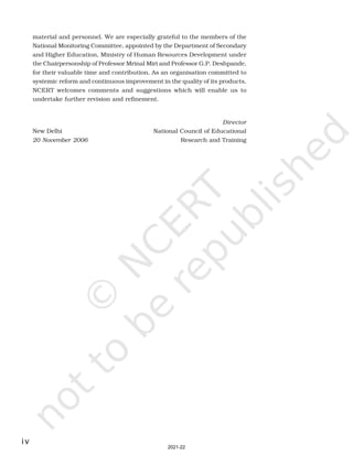 iv
material and personnel. We are especially grateful to the members of the
National Monitoring Committee, appointed by the Department of Secondary
and Higher Education, Ministry of Human Resources Development under
the Chairpersonship of Professor Mrinal Miri and Professor G.P. Deshpande,
for their valuable time and contribution. As an organisation committed to
systemic reform and continuous improvement in the quality of its products,
NCERT welcomes comments and suggestions which will enable us to
undertake further revision and refinement.
Director
New Delhi National Council of Educational
20 November 2006 Research and Training
2021-22
 
