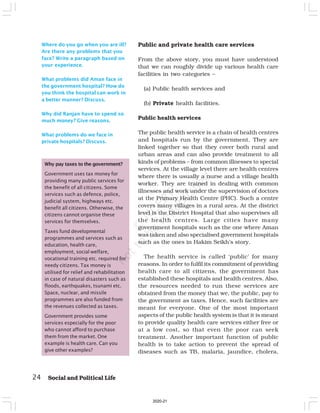 24 Social and Political Life
Where do you go when you are ill?
Are there any problems that you
face? Write a paragraph based on
your experience.
What problems did Aman face in
the government hospital? How do
you think the hospital can work in
a better manner? Discuss.
Why did Ranjan have to spend so
much money? Give reasons.
What problems do we face in
private hospitals? Discuss.
Public and private health care services
From the above story, you must have understood
that we can roughly divide up various health care
facilities in two categories –
(a) Public health services and
(b) Private health facilities.
Public health services
The public health service is a chain of health centres
and hospitals run by the government. They are
linked together so that they cover both rural and
urban areas and can also provide treatment to all
kinds of problems – from common illnesses to special
services. At the village level there are health centres
where there is usually a nurse and a village health
worker. They are trained in dealing with common
illnesses and work under the supervision of doctors
at the Primary Health Centre (PHC). Such a centre
covers many villages in a rural area. At the district
level is the District Hospital that also supervises all
the health centres. Large cities have many
government hospitals such as the one where Aman
was taken and also specialised government hospitals
such as the ones in Hakim Seikh’s story.
The health service is called ‘public’ for many
reasons. In order to fulfil its commitment of providing
health care to all citizens, the government has
established these hospitals and health centres. Also,
the resources needed to run these services are
obtained from the money that we, the public, pay to
the government as taxes. Hence, such facilities are
meant for everyone. One of the most important
aspects of the public health system is that it is meant
to provide quality health care services either free or
at a low cost, so that even the poor can seek
treatment. Another important function of public
health is to take action to prevent the spread of
diseases such as TB, malaria, jaundice, cholera,
Why pay taxes to the government?
Government uses tax money for
providing many public services for
the benefit of all citizens. Some
services such as defence, police,
judicial system, highways etc.
benefit all citizens. Otherwise, the
citizens cannot organise these
services for themselves.
Taxes fund developmental
programmes and services such as
education, health care,
employment, social welfare,
vocational training etc. required for
needy citizens. Tax money is
utilised for relief and rehabilitation
in case of natural disasters such as
floods, earthquakes, tsunami etc.
Space, nuclear, and missile
programmes are also funded from
the revenues collected as taxes.
Government provides some
services especially for the poor
who cannot afford to purchase
them from the market. One
example is health care. Can you
give other examples?
2020-21
 