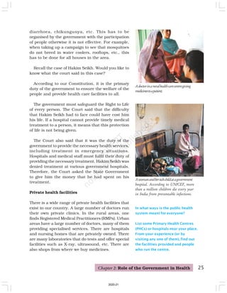 25
In what ways is the public health
system meant for everyone?
List some Primary Health Centres
(PHCs) or hospitals near your place.
From your experience (or by
visiting any one of them), find out
the facilities provided and people
who run the centre.
Adoctorinaruralhealthcarecentregiving
medicinestoapatient.
diarrhoea, chikungunya, etc. This has to be
organised by the government with the participation
of people otherwise it is not effective. For example,
when taking up a campaign to see that mosquitoes
do not breed in water coolers, rooftops, etc., this
has to be done for all houses in the area.
Recall the case of Hakim Seikh. Would you like to
know what the court said in this case?
According to our Constitution, it is the primary
duty of the government to ensure the welfare of the
people and provide health care facilities to all.
The government must safeguard the Right to Life
of every person. The Court said that the difficulty
that Hakim Seikh had to face could have cost him
his life. If a hospital cannot provide timely medical
treatment to a person, it means that this protection
of life is not being given.
The Court also said that it was the duty of the
government to provide the necessary health services,
including treatment in emergency situations.
Hospitals and medical staff must fulfil their duty of
providing the necessary treatment. Hakim Seikh was
denied treatment at various government hospitals.
Therefore, the Court asked the State Government
to give him the money that he had spent on his
treatment.
Private health facilities
There is a wide range of private health facilities that
exist in our country. A large number of doctors run
their own private clinics. In the rural areas, one
finds Registered Medical Practitioners (RMPs). Urban
areas have a large number of doctors, many of them
providing specialised services. There are hospitals
and nursing homes that are privately owned. There
are many laboratories that do tests and offer special
facilities such as X-ray, ultrasound, etc. There are
also shops from where we buy medicines.
Awomanandhersickchildatagovernment
hospital. According to UNICEF, more
than a million children die every year
in India from preventable infections.
Chapter 2: Role of the Government in Health
2020-21
 