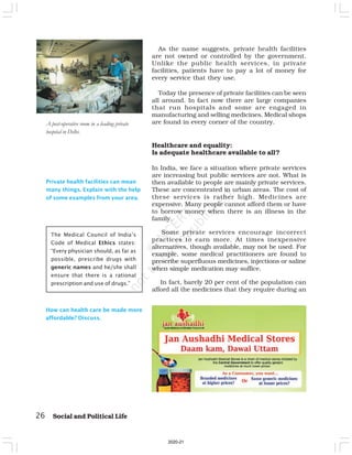 As the name suggests, private health facilities
are not owned or controlled by the government.
Unlike the public health services, in private
facilities, patients have to pay a lot of money for
every service that they use.
Today the presence of private facilities can be seen
all around. In fact now there are large companies
that run hospitals and some are engaged in
manufacturing and selling medicines. Medical shops
are found in every corner of the country.
Healthcare and equality:
Is adequate healthcare available to all?
In India, we face a situation where private services
are increasing but public services are not. What is
then available to people are mainly private services.
These are concentrated in urban areas. The cost of
these services is rather high. Medicines are
expensive. Many people cannot afford them or have
to borrow money when there is an illness in the
family.
Some private services encourage incorrect
practices to earn more. At times inexpensive
alternatives, though available, may not be used. For
example, some medical practitioners are found to
prescribe superfluous medicines, injections or saline
when simple medication may suffice.
In fact, barely 20 per cent of the population can
afford all the medicines that they require during an
26 Social and Political Life
Private health facilities can mean
many things. Explain with the help
of some examples from your area.
A post-operative room in a leading private
hospital in Delhi.
The Medical Council of India’s
Code of Medical Ethics states:
“Every physician should, as far as
possible, prescribe drugs with
generic names and he/she shall
ensure that there is a rational
prescription and use of drugs.”
How can health care be made more
affordable? Discuss.
2020-21
 