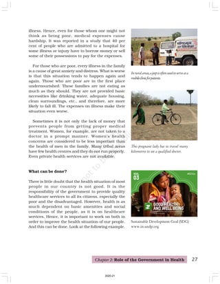 This pregnant lady has to travel many
kilometres to see a qualified doctor.
illness. Hence, even for those whom one might not
think as being poor, medical expenses cause
hardship. It was reported in a study that 40 per
cent of people who are admitted to a hospital for
some illness or injury have to borrow money or sell
some of their possessions to pay for the expenses.
For those who are poor, every illness in the family
is a cause of great anxiety and distress. What is worse
is that this situation tends to happen again and
again. Those who are poor are in the first place
undernourished. These families are not eating as
much as they should. They are not provided basic
necessities like drinking water, adequate housing,
clean surroundings, etc., and therefore, are more
likely to fall ill. The expenses on illness make their
situation even worse.
Sometimes it is not only the lack of money that
prevents people from getting proper medical
treatment. Women, for example, are not taken to a
doctor in a prompt manner. Women’s health
concerns are considered to be less important than
the health of men in the family. Many tribal areas
have few health centres and they do not run properly.
Even private health services are not available.
What can be done?
There is little doubt that the health situation of most
people in our country is not good. It is the
responsibility of the government to provide quality
healthcare services to all its citizens, especially the
poor and the disadvantaged. However, health is as
much dependent on basic amenities and social
conditions of the people, as it is on healthcare
services. Hence, it is important to work on both in
order to improve the health situation of our people.
And this can be done. Look at the following example.
Chapter 2: Role of the Government in Health 27
Inruralareas,ajeepisoftenusedtoserveasa
mobileclinicforpatients.
Sustainable Development Goal (SDG)
www.in.undp.org
2020-21
 