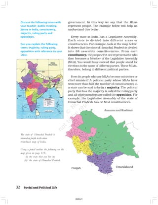 32 Social and Political Life
Discuss the following terms with
your teacher–public meeting,
States in India, constituency,
majority, ruling party and
opposition.
Can you explain the following
terms–majority, ruling party,
opposition with reference to your
state.
government. In this way we say that the MLAs
represent people. The example below will help us
understand this better.
Every state in India has a Legislative Assembly.
Each state is divided into different areas or
constituencies. For example, look at the map below.
It shows that the state of Himachal Pradesh is divided
into 68 assembly constituencies. From each
constituency, the people elect one representative who
then becomes a Member of the Legislative Assembly
(MLA). You would have noticed that people stand for
elections in the name of different parties. These MLAs,
therefore, belong to different political parties.
How do people who are MLAs become ministers or
chief minister? A political party whose MLAs have
won more than half the number of constituencies in
a state can be said to be in a majority. The political
party that has the majority is called the ruling party
and all other members are called the opposition. For
example, the Legislative Assembly of the state of
Himachal Pradesh has 68 MLA constituencies.
The state of Himachal Pradesh is
coloured in purple in the above
thumbnail map of India.
Using a pencil outline the following on the
map given on page 111:
(i) the state that you live in;
(ii) the state of Himachal Pradesh.
Jammu and Kashmir
Punjab Uttarakhand
2020-21
 