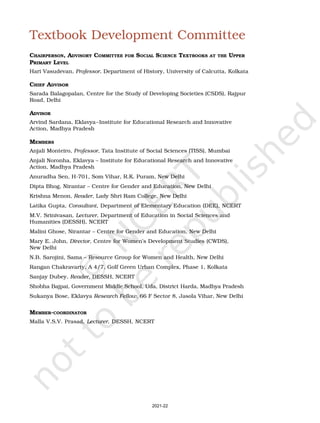 v
Textbook Development Committee
CHAIRPERSON, ADVISORY COMMITTEE FOR SOCIAL SCIENCE TEXTBOOKS AT THE UPPER
PRIMARY LEVEL
Hari Vasudevan, Professor, Department of History, University of Calcutta, Kolkata
CHIEF ADVISOR
Sarada Balagopalan, Centre for the Study of Developing Societies (CSDS), Rajpur
Road, Delhi
ADVISOR
Arvind Sardana, Eklavya–Institute for Educational Research and Innovative
Action, Madhya Pradesh
MEMBERS
Anjali Monteiro, Professor, Tata Institute of Social Sciences (TISS), Mumbai
Anjali Noronha, Eklavya – Institute for Educational Research and Innovative
Action, Madhya Pradesh
Anuradha Sen, H-701, Som Vihar, R.K. Puram, New Delhi
Dipta Bhog, Nirantar – Centre for Gender and Education, New Delhi
Krishna Menon, Reader, Lady Shri Ram College, New Delhi
Latika Gupta, Consultant, Department of Elementary Education (DEE), NCERT
M.V. Srinivasan, Lecturer, Department of Education in Social Sciences and
Humanities (DESSH), NCERT
Malini Ghose, Nirantar – Centre for Gender and Education, New Delhi
Mary E. John, Director, Centre for Women’s Development Studies (CWDS),
New Delhi
N.B. Sarojini, Sama – Resource Group for Women and Health, New Delhi
Rangan Chakravarty, A 4/7, Golf Green Urban Complex, Phase 1, Kolkata
Sanjay Dubey, Reader, DESSH, NCERT
Shobha Bajpai, Government Middle School, Uda, District Harda, Madhya Pradesh
Sukanya Bose, Eklavya Research Fellow, 66 F Sector 8, Jasola Vihar, New Delhi
MEMBER-COORDINATOR
Malla V.S.V. Prasad, Lecturer, DESSH, NCERT
2021-22
 