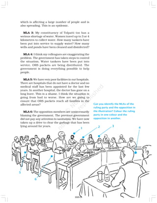Can you identify the MLAs of the
ruling party and the opposition in
the illustration? Colour the ruling
party in one colour and the
opposition in another.
which is affecting a large number of people and is
also spreading. This is an epidemic.
MLA 3: My constituency of Tolpatti too has a
serious shortage of water. Women travel up to 3 or 4
kilometres to collect water. How many tankers have
been put into service to supply water? How many
wells and ponds have been cleaned and disinfected?
MLA 4: I think my colleagues are exaggerating the
problem. The government has taken steps to control
the situation. Water tankers have been put into
service. ORS packets are being distributed. The
government is doing everything possible to help
people.
MLA 5: We have very poor facilities in our hospitals.
There are hospitals that do not have a doctor and no
medical staff has been appointed for the last few
years. In another hospital, the doctor has gone on a
long leave. This is a shame. I think the situation is
going from bad to worse. How are we going to
ensure that ORS packets reach all families in the
affected areas?
MLA 6: The opposition members are unnecessarily
blaming the government. The previous government
did not pay any attention to sanitation. We have now
taken up a drive to clear the garbage that has been
lying around for years.
1 2
5
3
4
6
2020-21
 