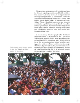 In a democracy, people organise meetings
to voice their opinions and protest
against the government.
The government can also decide to make new laws
for the state regarding sanitation and health facilities.
For example, it may make it compulsory for
municipal corporations to ensure that there are
adequate toilets in every urban area. It may also
ensure that a health worker is appointed in every
village. This act of making laws on certain issues is
done in the Legislative Assembly of each state. The
various government departments then implement
these laws. Laws for the entire country are made in
the Parliament. You will read more about the
Parliament next year.
In a democracy, it is the people who elect their
representatives as Members of the Legislative
Assembly (MLAs) and, thus, it is the people who have
the main authority. The ruling party members then
form the government and some members are
appointed ministers. These ministers are in charge
of various departments of the government such as
health in the above example. Whatever work is done
by these departments has to be approved by the
members of the legislative assembly.
2020-21
 