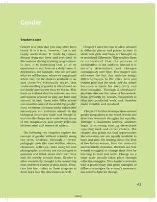 Gender
Teacher’s note
Gender is a term that you may often have
heard. It is a term, however, that is not
easily understood. It tends to remain
distant from our lives and restricted to
discussions during training programmes.
In fact, it is something that all of us
experience in our lives on a daily basis. It
determines, for example, who we are and
what we will become, where we can go and
where not, the life choices available to us
and those we eventually make. Our
understanding of gender is often based on
the family and society that we live in. This
leads us to think that the roles we see men
and women around us play are fixed and
natural. In fact, these roles differ across
communities around the world. By gender,
then, we mean the many social values and
stereotypes our cultures attach to the
biological distinction ‘male’ and ‘female’. It
is a term that helps us to understand many
of the inequalities and power relations
between men and women in society.
The following two chapters explore the
concept of gender without actually using
the term. Instead, through different
pedagogic tools like case studies, stories,
classroom activities, data analysis and
photographs, students are encouraged to
question and think about their own lives
and the society around them. Gender is
often mistakenly thought to be something
that concerns women or girls alone. Thus,
care has been taken in these chapters to
draw boys into the discussion as well.
Chapter 4 uses two case studies, situated
in different places and points in time to
show how girls and boys are brought up
or socialised differently. This enables them
to understand that the process of
socialisation is not uniform; instead it is
socially determined and changes
continuously over time. The chapter also
addresses the fact that societies assign
different values to the roles men and
women play and the work they do, which
becomes a basis for inequality and
discrimination. Through a storyboard,
students discuss the issue of housework.
Done primarily by women, housework is
often not considered ‘work’ and, therefore
made invisible and devalued.
Chapter 5 further develops ideas around
gender inequalities in the world of work and
describes women’s struggles for equality.
Through a classroom activity, students
begin questioning existing stereotypes
regarding work and career choices. The
chapter also points out that opportunities
like education are not equally available to
boys and girls. By reading about the lives
of two Indian women, from the ninteenth
and twentieth centuries, students see how
women struggled to change their lives by
learning to read and write. Change on a
large scale usually takes place through
collective struggles. The chapter concludes
with a photo-essay that gives examples of
different strategies the women’s movement
has used to fight for change.
43
2020-21
 