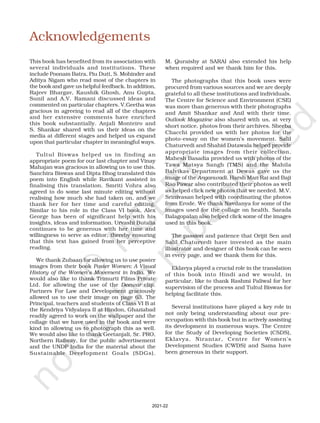 Acknowledgements
This book has benefited from its association with
several individuals and institutions. These
include Poonam Batra, Piu Dutt, S. Mohinder and
Aditya Nigam who read most of the chapters in
the book and gave us helpful feedback. In addition,
Rajeev Bhargav, Kaushik Ghosh, Anu Gupta,
Sunil and A.V. Ramani discussed ideas and
commented on particular chapters. V.Geetha was
gracious in agreeing to read all of the chapters
and her extensive comments have enriched
this book substantially. Anjali Monteiro and
S. Shankar shared with us their ideas on the
media at different stages and helped us expand
upon that particular chapter in meaningful ways.
Tultul Biswas helped us in finding an
appropriate poem for our last chapter and Vinay
Mahajan was gracious in allowing us to use this.
Sanchira Biswas and Dipta Bhog translated this
poem into English while Ravikant assisted in
finalising this translation. Smriti Vohra also
agreed to do some last minute editing without
realising how much she had taken on, and we
thank her for her time and careful editing.
Similar to his role in the Class VI book, Alex
George has been of significant help with his
insights, ideas and information. Urvashi Butalia
continues to be generous with her time and
willingness to serve as editor, thereby ensuring
that this text has gained from her perceptive
reading.
We thank Zubaan for allowing us to use poster
images from their book Poster Women: A Visual
History of the Women’s Movement in India. We
would also like to thank Trimurti Films Private
Ltd. for allowing the use of the Deewar clip.
Partners For Law and Development graciously
allowed us to use their image on page 63. The
Principal, teachers and students of Class VI B at
the Kendriya Vidyalaya II at Hindon, Ghaziabad
readily agreed to work on the wallpaper and the
collage that we have used in the book and were
kind in allowing us to photograph this as well.
We would also like to thank Geetanjali, Sr. PRO,
Northern Railway, for the public advertisement
and the UNDP India for the material about the
Sustainable Development Goals (SDGs).
M. Quraishy at SARAI also extended his help
when required and we thank him for this.
The photographs that this book uses were
procured from various sources and we are deeply
grateful to all these institutions and individuals.
The Centre for Science and Environment (CSE)
was more than generous with their photographs
and Amit Shankar and Anil with their time.
Outlook Magazine also shared with us, at very
short notice, photos from their archives. Sheeba
Chacchi provided us with her photos for the
photo-essay on the women’s movement. Salil
Chaturvedi and Shahid Datawala helped provide
appropriate images from their collection.
Mahesh Basadia provided us with photos of the
Tawa Matsya Sangh (TMS) and the Mahila
Balvikas Department at Dewas gave us the
image of the Anganwadi. Harsh Man Rai and Baji
Rao Pawar also contributed their photos as well
as helped click new photos that we needed. M.V.
Srinivasan helped with coordinating the photos
from Erode. We thank Navdanya for some of the
images used for the collage on health. Sarada
Balagopalan also helped click some of the images
used in this book.
The passion and patience that Orijit Sen and
Salil Chaturvedi have invested as the main
illustrator and designer of this book can be seen
in every page, and we thank them for this.
Eklavya played a crucial role in the translation
of this book into Hindi and we would, in
particular, like to thank Rashmi Paliwal for her
supervision of the process and Tultul Biswas for
helping facilitate this.
Several institutions have played a key role in
not only being understanding about our pre-
occupation with this book but in actively assisting
its development in numerous ways. The Centre
for the Study of Developing Societies (CSDS),
Eklavya, Nirantar, Centre for Women’s
Development Studies (CWDS) and Sama have
been generous in their support.
2021-22
 