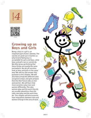 Growing up as
Boys and Girls
Being a boy or a girl is an
important part of one’s identity. The
society we grow up in teaches us
what kind of behaviour is
acceptable for girls and boys, what
boys and girls can or cannot do.
We often grow up thinking that
these things are exactly the same
everywhere. But do all societies
look at boys and girls in the same
way? We will try and answer this
question in this chapter. We will
also look at how the different roles
assigned to boys and girls prepare
them for their future roles as men
and women. We will learn that
most societies value men and
women differently. The roles
women play and the work they do
are usually valued less than the
roles men play and the work they
do. This chapter will also examine
how inequalities between men and
women emerge in the area of work.
4
C
HAPTER
2020-21
 