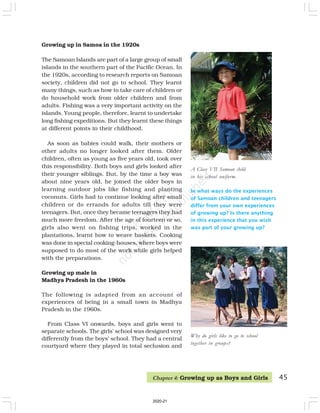 In what ways do the experiences
of Samoan children and teenagers
differ from your own experiences
of growing up? Is there anything
in this experience that you wish
was part of your growing up?
A Class VII Samoan child
in his school uniform.
Why do girls like to go to school
together in groups?
Growing up in Samoa in the 1920s
The Samoan Islands are part of a large group of small
islands in the southern part of the Pacific Ocean. In
the 1920s, according to research reports on Samoan
society, children did not go to school. They learnt
many things, such as how to take care of children or
do household work from older children and from
adults. Fishing was a very important activity on the
islands. Young people, therefore, learnt to undertake
long fishing expeditions. But they learnt these things
at different points in their childhood.
As soon as babies could walk, their mothers or
other adults no longer looked after them. Older
children, often as young as five years old, took over
this responsibility. Both boys and girls looked after
their younger siblings. But, by the time a boy was
about nine years old, he joined the older boys in
learning outdoor jobs like fishing and planting
coconuts. Girls had to continue looking after small
children or do errands for adults till they were
teenagers. But, once they became teenagers they had
much more freedom. After the age of fourteen or so,
girls also went on fishing trips, worked in the
plantations, learnt how to weave baskets. Cooking
was done in special cooking-houses, where boys were
supposed to do most of the work while girls helped
with the preparations.
Growing up male in
Madhya Pradesh in the 1960s
The following is adapted from an account of
experiences of being in a small town in Madhya
Pradesh in the 1960s.
From Class VI onwards, boys and girls went to
separate schools. The girls’ school was designed very
differently from the boys’ school. They had a central
courtyard where they played in total seclusion and
45
Chapter 4: Growing up as Boys and Girls
2020-21
 