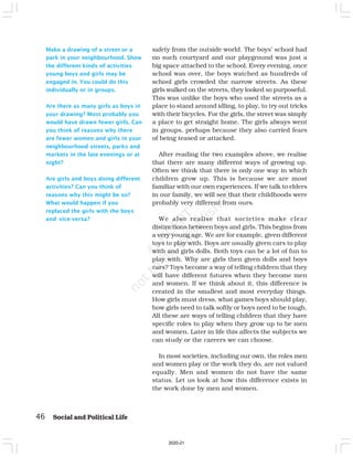 Make a drawing of a street or a
park in your neighbourhood. Show
the different kinds of activities
young boys and girls may be
engaged in. You could do this
individually or in groups.
Are there as many girls as boys in
your drawing? Most probably you
would have drawn fewer girls. Can
you think of reasons why there
are fewer women and girls in your
neighbourhood streets, parks and
markets in the late evenings or at
night?
Are girls and boys doing different
activities? Can you think of
reasons why this might be so?
What would happen if you
replaced the girls with the boys
and vice-versa?
safety from the outside world. The boys’ school had
no such courtyard and our playground was just a
big space attached to the school. Every evening, once
school was over, the boys watched as hundreds of
school girls crowded the narrow streets. As these
girls walked on the streets, they looked so purposeful.
This was unlike the boys who used the streets as a
place to stand around idling, to play, to try out tricks
with their bicycles. For the girls, the street was simply
a place to get straight home. The girls always went
in groups, perhaps because they also carried fears
of being teased or attacked.
After reading the two examples above, we realise
that there are many different ways of growing up.
Often we think that there is only one way in which
children grow up. This is because we are most
familiar with our own experiences. If we talk to elders
in our family, we will see that their childhoods were
probably very different from ours.
We also realise that societies make clear
distinctions between boys and girls. This begins from
a very young age. We are for example, given different
toys to play with. Boys are usually given cars to play
with and girls dolls. Both toys can be a lot of fun to
play with. Why are girls then given dolls and boys
cars? Toys become a way of telling children that they
will have different futures when they become men
and women. If we think about it, this difference is
created in the smallest and most everyday things.
How girls must dress, what games boys should play,
how girls need to talk softly or boys need to be tough.
All these are ways of telling children that they have
specific roles to play when they grow up to be men
and women. Later in life this affects the subjects we
can study or the careers we can choose.
In most societies, including our own, the roles men
and women play or the work they do, are not valued
equally. Men and women do not have the same
status. Let us look at how this difference exists in
the work done by men and women.
46 Social and Political Life
2020-21
 
