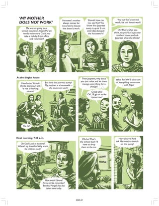 Ma, we are going on a
school excursion. Rosie Ma’am
needs volunteers. Can’t you
take a holiday from office
and volunteer?
‘MY MOTHER
DOES NOT WORK’
Harmeet’s mother
always comes for
excursions, beause
she doesn’t work.
Shonali, how can
you say that!You
know that Jaspreet
aunty is up at 5 a.m.
everyday doing all
the housework!
Yes, but that’s not real
work, it’s just house work!
Oh!That’s what you
think, do you? Let’s go over
to their house and ask
Jaspreet what she thinks!
Harsharan, Shonali
thinks that your wife
is not a working
person!
But isn’t that correct aunty?
My mother is a housewife –
she does not work!
Then Jaspreet, why don’t
you just relax and let them
manage everything for a
change?
Great idea!
OK, I’ll go on strike
tomorrow!
What fun!We’ll take care
of everything tomorrow
– with Papa!
Oh God! Look at the time!
Where’s my breakfast?Why aren’t
the children ready?
Ha, ha!
How would I know?
I’m on strike, remember?
Besides, Mangala has also
taken leave today.
Oh-ho!That’s
the school bus! I’ll
have to drop
them in the car.
Hurry, hurry! And
ask Harmeet to switch
on the pump!
At the Singh’s house
Next morning, 7:30 a.m.
HONK
HONK
2020-21
 