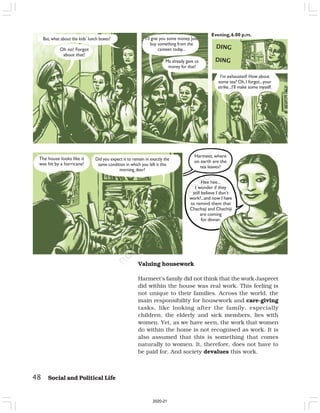48 Social and Political Life
But, what about the kids’ lunch boxes?
Oh no! Forgot
about that!
I’ll give you some money. Just
buy something from the
canteen today...
Ma already gave us
money for that!
Evening,6.00 p.m.
I’m exhausted! How about
some tea? Oh,I forgot...your
strike...I’ll make some myself.
The house looks like it
was hit by a hurricane!
Did you expect it to remain in exactly the
same condition in which you left it this
morning, dear?
Harmeet, where
on earth are the
tea leaves?
Hee hee...
I wonder if they
still believe I don’t
work?...and now I have
to remind them that
Chachaji and Chachiji
are coming
for dinner.
DING
DING
Valuing housework
Harmeet’s family did not think that the work Jaspreet
did within the house was real work. This feeling is
not unique to their families. Across the world, the
main responsibility for housework and care-giving
tasks, like looking after the family, especially
children, the elderly and sick members, lies with
women. Yet, as we have seen, the work that women
do within the home is not recognised as work. It is
also assumed that this is something that comes
naturally to women. It, therefore, does not have to
be paid for. And society devalues this work.
2020-21
 