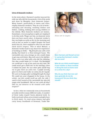 49
Melani with her daughter.
Were Harmeet and Shonali correct
in saying that Harmeet’s mother
did not work?
What do you think would happen
if your mother or those involved
in doing the work at home went
on a strike for a day?
Why do you think that men and
boys generally do not do
housework? Do you think they
should?
Lives of domestic workers
In the story above, Harmeet’s mother was not the
only one who did the housework. A lot of the work
was done by Mangala, their domestic helper.
Many homes, particularly in towns and cities,
employ domestic workers. They do a lot of work –
sweeping and cleaning, washing clothes and
dishes, cooking, looking after young children or
the elderly. Most domestic workers are women.
Sometimes, even young boys or girls are employed
to do this work. Wages are low, as domestic work
does not have much value. A domestic worker’s
day can begin as early as five in the morning and
end as late as twelve at night! Despite the hard
work they do, their employers often do not show
them much respect. This is what Melani, a
domestic worker had to say about her experience
of working in Delhi – “My first job was with a rich
family that lived in a three-storeyed house. The
memsahib was very strange as she would shout
to get any work done. My work was in the kitchen.
There were two other girls who did the cleaning.
Our day would begin at 5 o’clock. For breakfast
we would get a cup of tea and two dry rotis. We
could never get a third roti. In the evening, when
I cooked the food, the two other girls would beg
me to give them an extra roti. I would secretly
give it to them and make an extra one for myself.
We were so hungry after working through the day!
We could not wear chappals in the house. In the
winter, our feet would swell up with the cold. I
used to feel scared of the memsahib but also felt
angry and humiliated. Did we not work all day?
Did we not deserve to be treated with some
respect?”
In fact, what we commonly term as housework
actually involves many different tasks. A number
of these tasks require heavy physical work. In
both rural and urban areas women and girls have
to fetch water. In rural areas women and girls
carry heavy headloads of firewood. Tasks like
Chapter 4: Growing up as Boys and Girls
2020-21
 