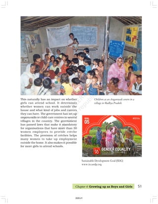 51
Children at an Anganwadi centre in a
village in Madhya Pradesh.
This naturally has an impact on whether
girls can attend school. It determines
whether women can work outside the
house and what kind of jobs and careers
they can have. The government has set up
anganwadis or child-care centres in several
villages in the country. The government
has passed laws that make it mandatory
for organisations that have more than 30
women employees to provide crèche
facilities. The provision of crèches helps
many women to take up employment
outside the home. It also makes it possible
for more girls to attend schools.
Chapter 4: Growing up as Boys and Girls
Sustainable Development Goal (SDG)
www.in.undp.org
2020-21
 