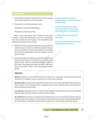 53
EXERCISES
1. Are the statements given alongside true or false. Support
your answer with the use of an example –
2. Housework is invisible and unpaid work.
Housework is physically demanding.
Housework is time consuming.
Write in your own words what is meant by the terms
‘invisible’, ‘physically demanding’, and ‘time consuming’?
Give one example of each based on the household tasks
undertaken by women in your home.
3. Make a list of toys and games that boys typically play and
another for girls. If there is a difference between the two
lists, can you think of some reasons why this is so? Does
this have any relationship to the roles children have to
play as adults?
4. If you have someone working as a domestic help in your
house or locality talk to her and find out a little bit more
about her life – Who are her family members? Where is
her home? How many hours does she work? How much
does she get paid? Write a small story based on these
details.
a. All societies do not think
similarly about the roles that boys
and girls play.
b. Our society does not make
distinctions between boys and
girls when they are growing up.
c. Women who stay at home do
not work.
d. The work that women do is less
valued than that of men.
Glossary
Identity: Identity is a sense of self-awareness of who one is. Typically, a person can have several
identities. For example, a person can be a girl, a sister and a musician.
Double-burden: Literally means a double load. This term is commonly used to describe the women’s
work situation. It has emerged from a recognition that women typically labour both inside the
home (housework) and outside.
Care-giving: Care-giving refers to a range of tasks related to looking after and nurturing. Besides
physical tasks, they also involve a strong emotional aspect.
De-valued: When someone is not given due recognition for a task or job they have done, they can
feel de-valued. For example, if a boy has put in a lot of effort into making a special birthday gift for
his friend and this friend does not say anything about this, then the boy may feel de-valued.
Chapter 4: Growing up as Boys and Girls
2020-21
 