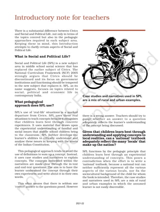 Introductory note for teachers
There is a substantial difference between Civics
and Social and Political Life, not only in terms of
the topics covered but also in the pedagogic
approaches required in each subject area.
Keeping these in mind, this Introduction
attempts to clarify certain aspects of Social and
Political Life.
What is Social and Political Life?
Social and Political Life (SPL) is a new subject
area in middle school social science that has
replaced the earlier subject of Civics. The
National Curriculum Framework (NCF) 2005
strongly argues that Civics should be
discontinued and its focus on government
institutions and functioning should be tempered
in the new subject that replaces it. SPL, as its
name suggests, focuses on topics related to
social, political and economic life in
contemporary India.
What pedagogical
approach does SPL use?
SPL’s use of ‘real-life’ situations is a marked
departure from Civics. SPL uses these real
situations to teach concepts because it recognises
that children learn best through concrete
experiences. It uses material that draws upon
the experiential understanding of familial and
social issues that middle school children bring
to the classroom. SPL further develops the
learner’s abilities to critically understand and
analyse these issues in keeping with the tenets
of the Indian Constitution.
This pedagogical approach tends to avoid the
use of definitions to sum up a concept. Instead,
it uses case studies and narratives to explain
concepts. The concepts embedded within the
narratives are made clear through the in-text
and end-text questions. The aim is to have the
learner understand the concept through their
own experiences and write about it in their own
words.
This often means that there is seldom one
‘correct’ answer to the questions posed. However
there is a wrong answer. Teachers should try to
gauge whether an answer to a question
adequately reflects the learner’s understanding
of the concept being discussed.
Given that children learn best through
understanding and applying concepts to
local realities, can a ‘national’ textbook
adequately reflect the many ‘locals’ that
make up the nation?
SPL functions by the pedagogic principle that
children learn best through an experiential
understanding of concepts. This poses a
contradiction when the effort is to write a
‘national’ textbook, because a national text can
neither sufficiently represent all the various
aspects of the various locals, nor fix the
sociocultural background of the child for whom
the book is intended. Therefore, the case studies
and narratives used in SPL are a mix of rural
and urban examples in which the assumed
learner is not easily discernible.
Case studies and narratives used in SPL
are a mix of rural and urban examples.
2021-22
 