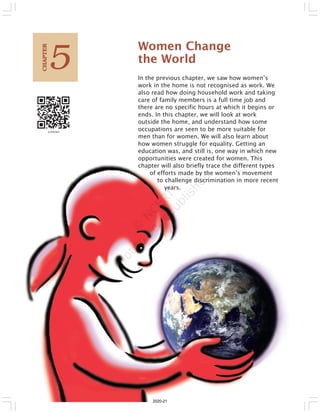 Women Change
the World
In the previous chapter, we saw how women’s
work in the home is not recognised as work. We
also read how doing household work and taking
care of family members is a full time job and
there are no specific hours at which it begins or
ends. In this chapter, we will look at work
outside the home, and understand how some
occupations are seen to be more suitable for
men than for women. We will also learn about
how women struggle for equality. Getting an
education was, and still is, one way in which new
opportunities were created for women. This
chapter will also briefly trace the different types
of efforts made by the women’s movement
to challenge discrimination in more recent
years.
5
C
HAPTER
2020-21
 