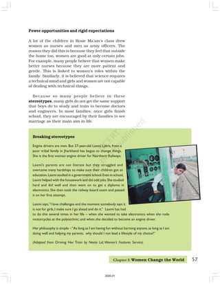 57
Breaking stereotypes
Engine drivers are men. But 27-year-old Laxmi Lakra, from a
poor tribal family in Jharkhand has begun to change things.
She is the first woman engine driver for Northern Railways.
Laxmi’s parents are not literate but they struggled and
overcame many hardships to make sure their children got an
education.Laxmi studied in a government school.Even in school,
Laxmi helped with the housework and did odd jobs.She studied
hard and did well and then went on to get a diploma in
electronics. She then took the railway board exam and passed
it on her first attempt.
Laxmi says,“I love challenges and the moment somebody says it
is not for girls,I make sure I go ahead and do it.” Laxmi has had
to do this several times in her life – when she wanted to take electronics; when she rode
motorcycles at the polytechnic; and when she decided to become an engine driver.
Her philosophy is simple –“As long as I am having fun without harming anyone,as long as I am
doing well and helping my parents, why should I not lead a lifestyle of my choice?”
(Adapted from Driving Her Train by Neeta Lal, Women’s Features Service)
Fewer opportunities and rigid expectations
A lot of the children in Rosie Ma’am’s class drew
women as nurses and men as army officers. The
reason they did this is because they feel that outside
the home too, women are good at only certain jobs.
For example, many people believe that women make
better nurses because they are more patient and
gentle. This is linked to women’s roles within the
family. Similarly, it is believed that science requires
a technical mind and girls and women are not capable
of dealing with technical things.
Because so many people believe in these
stereotypes, many girls do not get the same support
that boys do to study and train to become doctors
and engineers. In most families, once girls finish
school, they are encouraged by their families to see
marriage as their main aim in life.
Chapter 5: Women Change the World
2020-21
 