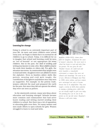 59
Ramabai (1858–1922), shown above
with her daughter, championed the cause
of women’s education. She never went to
school but learnt to read and write from
her parents. She was given the title
‘Pandita’ because she could read and
write Sanskrit, a remarkable
achievement as women then were not
allowed such knowledge. She went on to
set up a Mission in Khedgaon near Pune
in 1898, where widows and poor women
were encouraged not only to become
literate but to be independent. They were
taught a variety of skills from carpentry
to running a printing press, skills that
are not usually taught to girls even today.
The printing press can be seen in the
picture on the top left corner. Ramabai’s
Mission is still active today.
Learning for change
Going to school is an extremely important part of
your life. As more and more children enter school
every year, we begin to think that it is normal for all
children to go to school. Today, it is difficult for us
to imagine that school and learning could be seen
as “out of bounds” or not appropriate for some
children. But in the past, the skill of reading and
writing was known to only a few. Most children learnt
the work their families or elders did. For girls, the
situation was worse. In communities that taught sons
to read and write, daughters were not allowed to learn
the alphabet. Even in families where skills like
pottery, weaving and craft were taught, the
contribution of daughters and women was only seen
as supportive. For example, in the pottery trade,
women collected the mud and prepared the earth
for the pots. But since they did not operate the wheel,
they were not seen as potters.
In the nineteenth century, many new ideas about
education and learning emerged. Schools became
more common and communities that had never
learnt reading and writing started sending their
children to school. But there was a lot of opposition
to educating girls even then. Yet many women and
men made efforts to open schools for girls. Women
struggled to learn to read and write.
Chapter 5: Women Change the World
2020-21
 