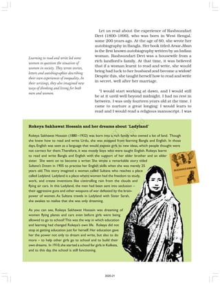 Rokeya Sakhawat Hossain and her dreams about ‘Ladyland’
Rokeya Sakhawat Hossain (1880 –1932) was born into a rich family who owned a lot of land. Though
she knew how to read and write Urdu, she was stopped from learning Bangla and English. In those
days, English was seen as a language that would expose girls to new ideas, which people thought were
not correct for them.Therefore, it was mostly boys who were taught English. Rokeya learnt
to read and write Bangla and English with the support of her elder brother and an elder
sister. She went on to become a writer. She wrote a remarkable story titled
Sultana’s Dream in 1905 to practise her English skills when she was merely 25
years old. This story imagined a woman called Sultana who reaches a place
called Ladyland. Ladyland is a place where women had the freedom to study,
work, and create inventions like controlling rain from the clouds and
flying air cars. In this Ladyland, the men had been sent into seclusion –
their aggressive guns and other weapons of war defeated by the brain-
power of women. As Sultana travels in Ladyland with Sister Sarah,
she awakes to realise that she was only dreaming.
As you can see, Rokeya Sakhawat Hossain was dreaming of
women flying planes and cars even before girls were being
allowed to go to school!This was the way in which education
and learning had changed Rokeya’s own life. Rokeya did not
stop at getting education just for herself. Her education gave
her the power not only to dream and write, but also to do
more – to help other girls go to school and to build their
own dreams. In 1910,she started a school for girls in Kolkata,
and to this day, the school is still functioning.
Learning to read and write led some
women to question the situation of
women in society. They wrote stories,
letters and autobiographies describing
their own experiences of inequality. In
their writings, they also imagined new
ways of thinking and living for both
men and women.
Let us read about the experience of Rashsundari
Devi (1800–1890), who was born in West Bengal,
some 200 years ago. At the age of 60, she wrote her
autobiography in Bangla. Her book titled Amar Jiban
is the first known autobiography written by an Indian
woman. Rashsundari Devi was a housewife from a
rich landlord’s family. At that time, it was believed
that if a woman learnt to read and write, she would
bring bad luck to her husband and become a widow!
Despite this, she taught herself how to read and write
in secret, well after her marriage.
“I would start working at dawn, and I would still
be at it until well beyond midnight. I had no rest in
between. I was only fourteen years old at the time. I
came to nurture a great longing: I would learn to
read and I would read a religious manuscript. I was
2020-21
 