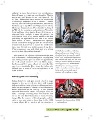 Unlike Rashsundari Devi and Rokeya
Hossain, who were not allowed to learn
to read and write, large numbers of girls
attend school in India today. Despite this,
there continue to be many girls who leave
school for reasons of poverty, inadequate
schooling facilities and discrimination.
Providing equal schooling facilities to
children from all communities and class
backgrounds, and particularly girls,
continues to be a challenge in India.
unlucky, in those days women were not educated.
Later, I began to resent my own thoughts. What is
wrong with me? Women do not read, how will I do
it? Then I had a dream: I was reading the manuscript
of Chaitanya Bhagabat (the life of a saint)… Later in
the day, as I sat cooking in the kitchen, I heard my
husband say to my eldest son: “Bepin, I have left my
Chaitanya Bhagabat here. When I ask for it, bring it
in.” He left the book there and went away. When the
book had been taken inside, I secretly took out a
page and hid it carefully. It was a job hiding it, for
nobody must find it in my hands. My eldest son was
practising his alphabets at that time. I hid one of
them as well. At times, I went over that, trying to
match letters from that page with the letters that I
remembered. I also tried to match the words with
those that I would hear in the course of my days.
With tremendous care and effort, and over a long
period of time, I learnt how to read…”
After learning the alphabet, Rashsundari Devi was
able to read the Chaitanya Bhagabat. Through her
own writing she also gave the world an opportunity
to read about women’s lives in those days.
Rashsundari Devi wrote about her everyday life
experiences in details. There were days when she
did not have a moment’s rest, no time even to sit
down and eat!
Schooling and education today
Today, both boys and girls attend school in large
numbers. Yet, as we will see, there still remain
differences between the education of boys and girls.
India has a census every 10 years, which counts the
whole population of the country. It also gathers
detailed information about the people living in
India – their age, schooling, what work they do, and
so on. We use this information to measure many
things, like the number of literate people, and the
ratio of men and women. According to the 1961
census, about 40 per cent of all boys and men
Chapter 5: Women Change the World 61
Sustainable Development Goal (SDG)
www.in.undp.org
2020-21
 