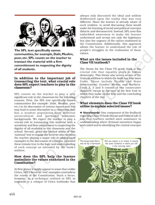 viii
In addition to the important job of
transacting the text, what crucial role
does SPL expect teachers to play in the
classroom?
SPL counts on the teacher to play a very
significant role in the classroom for the following
reasons. First, the SPL text specifically names
communities (for example: Dalit, Muslim, poor
etc.) in its discussion of various issues and this
may lead to some discomfort in a classroom that
has a student population from different
sociocultural and (perhaps) economic
backgrounds. We expect the teacher to play a
crucial role in transacting this material with a
sensitivity and firm commitment to respecting the
dignity of all students in the classroom and the
school. Second, given the limited ability of this
‘national’ text to engage the local we also envision
the teacher playing a major role in adding local
examples to the discussion of concepts, provided
these remain true to the logic and understanding
of each concept as intended by the book’s
authors.
How does the SPL help the learner
assimilate the values enshrined in the
Constitution?
At first glance it might appear to some that unlike
Civics, SPL’s focus on ‘real’ examples contradicts
the tenets of the Constitution. Such a focus,
however, is a technique utilised in SPL in
response to a critique of Civics textbooks that
always only discussed the ideal and seldom
deliberated upon the reality that was very
different. Since the learner is already aware of
such realities, to avoid discussing them would
make the learning of social and political concepts
didactic and disconnected. Instead, SPL uses this
embedded awareness to make the learner
understand and accept not only the legitimacy
but also the urgency of the values enshrined in
the Constitution. Additionally, this approach
allows the learner to understand the role of
people’s struggles in the realisation of these
values.
What are the issues included in the
Class VII textbook?
The theme for the Class VII grade book is the
crucial role that equality plays in Indian
democracy. This theme also serves as one of the
Units in addition to which the book has four more
Units. These include Health and State
Government; Gender; Media; and Markets.
Units 2, 3 and 5 consist of two consecutive
chapters, except in the case of the first Unit in
which they make up the first and the concluding
chapters of the text.
What elements does the Class VII book
utilise to explain selected issues?
◆ Storyboards: One component of the feedback
regarding Class VI book (Social and Political Life-I)
was that teachers needed more assistance in
understanding where fictional narratives began
and ended and in identifying the central concepts
The SPL text specifically names
communities,for example, Dalit,Muslim,
poor, etc. SPL counts on the teacher to
transact the material with a firm
committment to respecting the dignity
of all students.
The house looks like it
was hit by a hurricane!
Did you expect it to remain in exactly
the same condition in which you left
it this morning, dear?
2021-22
 