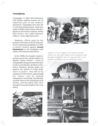 Campaigning
Campaigns to fight discrimination
and violence against women are an
important part of the women’s
movement. Campaigns have also led
to new laws being passed. A law was
made in 2006 to give women who face
physical and mental violence within
their homes, also called domestic
violence, some legal protection.
Similarly, efforts made by the
women’s movement led the Supreme
Court to formulate guidelines in 1997
to protect women against sexual
harassment at the workplace and
within educational institutions.
In the 1980s, for example, women’s
groups across the country spoke out
against ‘dowry deaths’ — cases of
young brides being murdered by their
in-laws or husbands, greedy for more
dowry. Women’s groups spoke out
against the failure to bring these
cases to justice. They did so by
coming on to the streets, approaching
the courts, and by sharing
information. Eventually, this became
a public issue in the newspapers and
society, and the dowry laws were
changed to punish families who seek
dowry.
Satyarani, an active member of the women’s movement,
sitting on the steps of the Supreme Court surrounded by legal
files gathered during the course of a long legal battle to seek
justice for her daughter who was murdered for dowry.
2020-21
 