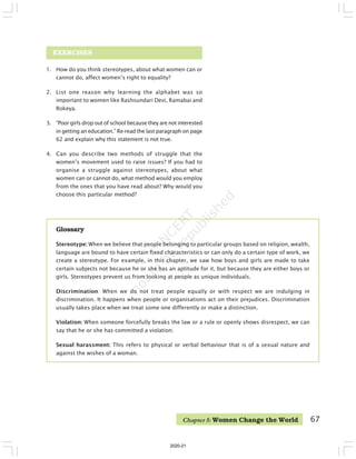 1. How do you think stereotypes, about what women can or
cannot do, affect women’s right to equality?
2. List one reason why learning the alphabet was so
important to women like Rashsundari Devi, Ramabai and
Rokeya.
3. “Poor girls drop out of school because they are not interested
in getting an education.” Re-read the last paragraph on page
62 and explain why this statement is not true.
4. Can you describe two methods of struggle that the
women’s movement used to raise issues? If you had to
organise a struggle against stereotypes, about what
women can or cannot do, what method would you employ
from the ones that you have read about? Why would you
choose this particular method?
EXERCISES
Glossary
Stereotype: When we believe that people belonging to particular groups based on religion, wealth,
language are bound to have certain fixed characteristics or can only do a certain type of work, we
create a stereotype. For example, in this chapter, we saw how boys and girls are made to take
certain subjects not because he or she has an aptitude for it, but because they are either boys or
girls. Stereotypes prevent us from looking at people as unique individuals.
Discrimination: When we do not treat people equally or with respect we are indulging in
discrimination. It happens when people or organisations act on their prejudices. Discrimination
usually takes place when we treat some one differently or make a distinction.
Violation: When someone forcefully breaks the law or a rule or openly shows disrespect, we can
say that he or she has committed a violation.
Sexual harassment: This refers to physical or verbal behaviour that is of a sexual nature and
against the wishes of a woman.
Chapter 5: Women Change the World 67
2020-21
 
