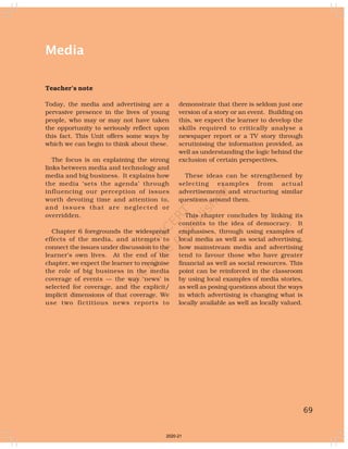 69
Media
Teacher’s note
Today, the media and advertising are a
pervasive presence in the lives of young
people, who may or may not have taken
the opportunity to seriously reflect upon
this fact. This Unit offers some ways by
which we can begin to think about these.
The focus is on explaining the strong
links between media and technology and
media and big business. It explains how
the media ‘sets the agenda’ through
influencing our perception of issues
worth devoting time and attention to,
and issues that are neglected or
overridden.
Chapter 6 foregrounds the widespread
effects of the media, and attempts to
connect the issues under discussion to the
learner’s own lives. At the end of the
chapter, we expect the learner to recognise
the role of big business in the media
coverage of events — the way ‘news’ is
selected for coverage, and the explicit/
implicit dimensions of that coverage. We
use two fictitious news reports to
demonstrate that there is seldom just one
version of a story or an event. Building on
this, we expect the learner to develop the
skills required to critically analyse a
newspaper report or a TV story through
scrutinising the information provided, as
well as understanding the logic behind the
exclusion of certain perspectives.
These ideas can be strengthened by
selecting examples from actual
advertisements and structuring similar
questions around them.
This chapter concludes by linking its
contents to the idea of democracy. It
emphasises, through using examples of
local media as well as social advertising,
how mainstream media and advertising
tend to favour those who have greater
financial as well as social resources. This
point can be reinforced in the classroom
by using local examples of media stories,
as well as posing questions about the ways
in which advertising is changing what is
locally available as well as locally valued.
69
2020-21
 
