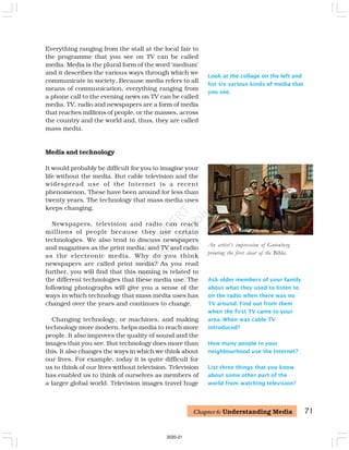 Look at the collage on the left and
list six various kinds of media that
you see.
An artist’s impression of Gutenberg
printing the first sheet of the Bible.
Ask older members of your family
about what they used to listen to
on the radio when there was no
TV around. Find out from them
when the first TV came to your
area. When was cable TV
introduced?
How many people in your
neighbourhood use the Internet?
List three things that you know
about some other part of the
world from watching television?
Everything ranging from the stall at the local fair to
the programme that you see on TV can be called
media. Media is the plural form of the word ‘medium’
and it describes the various ways through which we
communicate in society. Because media refers to all
means of communication, everything ranging from
a phone call to the evening news on TV can be called
media. TV, radio and newspapers are a form of media
that reaches millions of people, or the masses, across
the country and the world and, thus, they are called
mass media.
Media and technology
It would probably be difficult for you to imagine your
life without the media. But cable television and the
widespread use of the Internet is a recent
phenomenon. These have been around for less than
twenty years. The technology that mass media uses
keeps changing.
Newspapers, television and radio can reach
millions of people because they use certain
technologies. We also tend to discuss newspapers
and magazines as the print media; and TV and radio
as the electronic media. Why do you think
newspapers are called print media? As you read
further, you will find that this naming is related to
the different technologies that these media use. The
following photographs will give you a sense of the
ways in which technology that mass media uses has
changed over the years and continues to change.
Changing technology, or machines, and making
technology more modern, helps media to reach more
people. It also improves the quality of sound and the
images that you see. But technology does more than
this. It also changes the ways in which we think about
our lives. For example, today it is quite difficult for
us to think of our lives without television. Television
has enabled us to think of ourselves as members of
a larger global world. Television images travel huge
71
Chapter 6: Understanding Media
2020-21
 