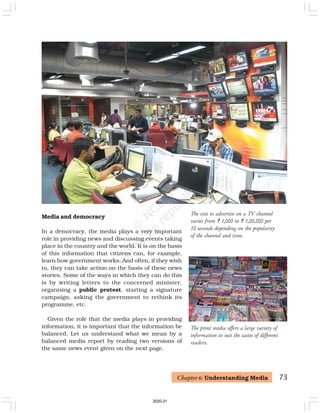 73
The cost to advertise on a TV channel
varies from ` 1,000 to ` 1,00,000 per
10 seconds depending on the popularity
of the channel and time.
Media and democracy
In a democracy, the media plays a very important
role in providing news and discussing events taking
place in the country and the world. It is on the basis
of this information that citizens can, for example,
learn how government works. And often, if they wish
to, they can take action on the basis of these news
stories. Some of the ways in which they can do this
is by writing letters to the concerned minister,
organising a public protest, starting a signature
campaign, asking the government to rethink its
programme, etc.
Given the role that the media plays in providing
information, it is important that the information be
balanced. Let us understand what we mean by a
balanced media report by reading two versions of
the same news event given on the next page.
Chapter 6: Understanding Media
The print media offers a large variety of
information to suit the tastes of different
readers.
2020-21
 