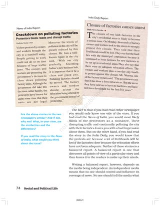 74 Social and Political Life
Are the above stories in the two
newspapers similar? And if not,
why not? What, in your view, are
the similarities and the
differences?
If you read the story in the News
of India, what would you think
about the issue?
The closure of one lakh factories in the
city’s residential areas is likely to become
a serious issue. On Monday, thousands of factory
owners and workers took to the streets to strongly
protest this closure. They said that their
livelihoods would be lost. They say that the fault
lies with the municipal corporation because it
continued to issue licenses for new factories to
be set up in residential areas.They also say that
there were no adequate relocation efforts. The
owners and workers plan a one-day city bandh
to protest against this closure. Mr. Sharma, one
of the factory owners said, “The government says
that it has done a lot to relocate us. But the areas
they have sent us to have no facilities and have
not been developed for the last five years.”
Closure of factories causes unrest
Daily News Service
News of India Report
India Daily Report
The fact is that if you had read either newspaper
you would only know one side of the story. If you
had read the News of India, you would most likely
think of the protestors as a nuisance. Their
disrupting traffic and continually polluting the city
with their factories leaves you with a bad impression
about them. But on the other hand, if you had read
the story in the India Daily, you would know that
the protests are because a lot of livelihoods will be
lost if the factories close because the relocation efforts
have not been adequate. Neither of these stories is a
balanced report. A balanced report is one that
discusses all points of view of a particular story and
then leaves it to the readers to make up their minds.
Writing a balanced report, however, depends on
the media being independent. An independent media
means that no one should control and influence its
coverage of news. No one should tell the media what
Violent protests by owners
and workers brought the
city to a standstill today.
People getting to work
could not do so on time
because of huge traffic
jams. The owners and
workers are protesting the
government’s decision to
close down polluting
factory units. Although the
government did take this
decision rather hastily, the
protestors have known for
quite some time that their
units are not legal.
Crackdown on polluting factories
Protestors block roads and disrupt traffic
Moreover the levels of
pollution in the city will be
greatly reduced by this
closure. Mr. Jain a well-
known figure in the city
said, “With our city
gradually becoming
Indias’s new business hub,
it is important that it be a
clean and green city.
Polluting factories should
be moved. The factory
owners and workers
should accept the
relocation being offered by
the government instead of
protesting.”
Radhika Malik | INN
2020-21
 