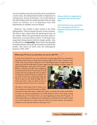 75
In many of our homes,TV is on a lot of the time. In many ways, a lot of our impressions
about the world around us are formed by what we see onTV: it is like a ‘window on the
world’. How do you think it influences us? TV has different types of programmes, soap
operas, like Saas Bhi Kabhi Bahu Thi, game shows, like Kaun Banega Crorepati, reality TV
shows like Big Boss, news, sports and cartoons.
Before, in between and after each programme
are advertisements.SinceTV time costs so much
money, only those programmes that can attract
the maximum number of viewers are shown.Can
you think of what such programmes might be?
Think of what are the kinds of things that TV
shows and what it does not. Does it show us
more about the lives of the rich or the poor?
We need to think about what TV does to us,
how it shapes our views of the world,our beliefs,
attitudes and values.We need to realise that it gives us a partial view of the world.While
we enjoy our favourite programmes, we should always be aware of the large exciting
world beyond our TV screens.There is so much happening out there that TV ignores. A
world beyond film stars, celebrities and rich lifestyles,a world that all of us need to reach
out to and respond to in various ways. We need to be active viewers, who question
whatever we see and hear, while we may enjoy it too!
What doesTV do to us and what can we do withTV?
Do you think it is important to
know both sides of the story?
Why?
Pretend that you are a journalist
for a newspaper and write a
balanced story from the two news
reports.
can be included and what should not be included in
a news story. An independent media is important in
a democracy. As you read above, it is on the basis of
the information that the media provides that we take
action as citizens, so it is important that this
information is reliable and not biased.
However, the reality is that media is far from
independent. This is mainly because of two reasons.
The first is the control that the government has on
the media. When the government prevents either a
news item, or scenes from a movie, or the lyrics of a
song from being shared with the larger public, this
is referred to as censorship. There have been periods
in Indian history when the government censored the
media. The worst of these was the Emergency
between 1975-1977.
Chapter 6: Understanding Media
2020-21
 