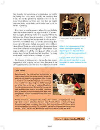 77
Recognising that the media will not be interested in
covering‘small’ issues that involve ordinary people and
their daily lives,several local groups have come forward
to start their own media.Several people use community
radio to tell farmers about the prices of different crops
and advise them on the use of seeds and fertilisers.
Others make documentary films with fairly cheap and
easily available video cameras on real-life conditions
faced by different poor communities,and,at times,have
even given the poor these video cameras to make films
on their own lives.
Another example is a newspaper called Khabar Lahriya which is a fortnightly that is run by
eight Dalit women in Chitrakoot district in Uttar Pradesh.Written in the local language,
Bundeli, this eight-page newspaper reports on Dalit issues and cases of violence against
women and political corruption.The newspaper reaches farmers, shopkeepers, panchayat
members, school teachers and women who have recently learnt to read and write.
Local media
Fashion shows are very popular with the
media.
What is the consequence of the
media ‘setting the agenda’ by
reporting on the Fashion Week
rather than the slum demolitions?
Can you think of an issue that
does not seem important to you
because it is never featured in the
media?
this despite the government’s resistance by boldly
declaring that colas were unsafe. In covering this
story, the media positively helped us focus on an
issue that affects our lives and one that we might
not even have been aware of it had it not been for
media reporting.
There are several instances when the media fails
to focus on issues that are significant in our lives.
For example, drinking water is a major problem in
the country. Every year, thousands of people suffer
and die because they do not get safe drinking water.
However, we seldom find the media discussing this
issue. A well-known Indian journalist wrote of how
the Fashion Week, in which clothes designers show
their new creations to rich people, formed the front
page headlines of all the newspapers while several
slums were being demolished in Mumbai, the very
same week, and this was not even noticed!
As citizens of a democracy, the media has a very
important role to play in our lives because it is
through the media that we hear about issues related
Chapter 6: Understanding Media
2020-21
 