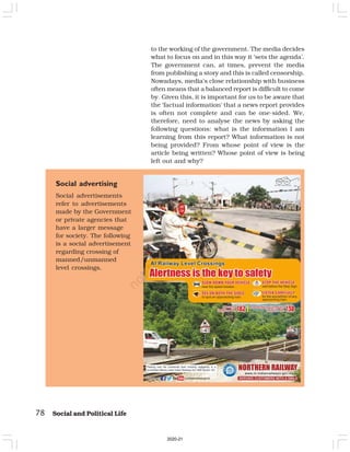 78 Social and Political Life
to the working of the government. The media decides
what to focus on and in this way it ‘sets the agenda’.
The government can, at times, prevent the media
from publishing a story and this is called censorship.
Nowadays, media’s close relationship with business
often means that a balanced report is difficult to come
by. Given this, it is important for us to be aware that
the ‘factual information’ that a news report provides
is often not complete and can be one-sided. We,
therefore, need to analyse the news by asking the
following questions: what is the information I am
learning from this report? What information is not
being provided? From whose point of view is the
article being written? Whose point of view is being
left out and why?
Social advertising
Social advertisements
refer to advertisements
made by the Government
or private agencies that
have a larger message
for society. The following
is a social advertisement
regarding crossing of
manned/unmanned
level crossings.
2020-21
 