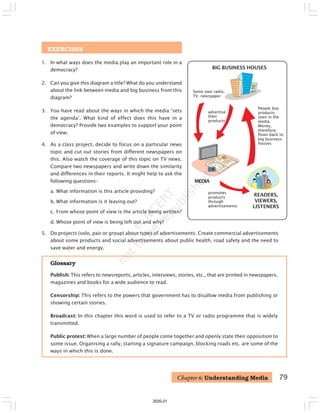 79
EXERCISES
1. In what ways does the media play an important role in a
democracy?
2. Can you give this diagram a title? What do you understand
about the link between media and big business from this
diagram?
3. You have read about the ways in which the media ‘sets
the agenda’. What kind of effect does this have in a
democracy? Provide two examples to support your point
of view.
4. As a class project, decide to focus on a particular news
topic and cut out stories from different newspapers on
this. Also watch the coverage of this topic on TV news.
Compare two newspapers and write down the similarity
and differences in their reports. It might help to ask the
following questions–
a. What information is this article providing?
b. What information is it leaving out?
c. From whose point of view is the article being written?
d. Whose point of view is being left out and why?
Glossary
Publish: This refers to newsreports, articles, interviews, stories, etc., that are printed in newspapers,
magazines and books for a wide audience to read.
Censorship: This refers to the powers that government has to disallow media from publishing or
showing certain stories.
Broadcast: In this chapter this word is used to refer to a TV or radio programme that is widely
transmitted.
Public protest: When a large number of people come together and openly state their opposition to
some issue. Organising a rally, starting a signature campaign, blocking roads etc. are some of the
ways in which this is done.
Chapter 6: Understanding Media
BIG BUSINESS HOUSES
READERS,
VIEWERS,
LISTENERS
advertise
their
products
MEDIA
promotes
products
through
advertisements
People buy
products
seen in the
media.
Money,
therefore,
flows back to
big business
houses
Some own radio,
TV, newspaper
5. Do projects (solo, pair or group) about types of advertisements. Create commercial advertisements
about some products and social advertisements about public health, road safety and the need to
save water and energy.
2020-21
 