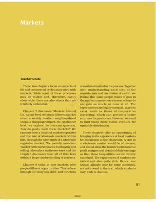 81
Markets
Teacher’s note
These two chapters focus on aspects of
life and commercial cycles associated with
markets. While some of these processes
may be visible and, therefore, easily
observable, there are also others that are
relatively unfamiliar.
Chapter 7 discusses ‘Markets Around
Us’. At one level, we study different market
sites: a weekly market, neighbourhood
shops, a shopping complex, etc. At another
level, we explore the intricate question,
‘how do goods reach these markets?’ We
examine how a chain of markets operates
and the role of wholesale markets within
this, through the case study of a wholesale
vegetable market. We usually associate
‘market’ with marketplaces, but buying and
selling takes place in diverse ways and the
chapter discusses how all of this falls
within a larger understanding of markets.
Chapter 8 looks at how markets offer
people different opportunities. This is done
through the ‘story of a shirt’, and the chain
of markets involved in the process. Together
with understanding each step of the
manufacture and circulation of a shirt, we
realise that some people stand to gain in
the market transaction whereas others do
not gain as much, or none at all. The
opportunities are highly unequal. Ways do
exist, such as those of cooperative
marketing, which can provide a better
return to the producers. However, we need
to find many more viable avenues for
equitable distribution.
These chapters offer an opportunity of
bringing in the experience of local markets
for discussion in the classroom. A visit to
a wholesale market would be of interest,
and would allow the learner to find out the
profit margins and details of daily earnings
so that those inequalities can be directly
examined. The experiences of markets are
varied and also quite rich. Hence, one
should allocate time for some questions,
not addressed in the text, which students
may wish to discuss.
81
2020-21
 