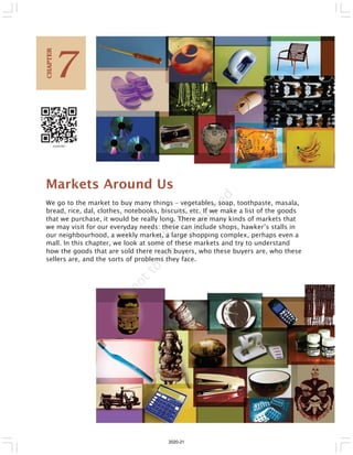 Markets Around Us
We go to the market to buy many things – vegetables, soap, toothpaste, masala,
bread, rice, dal, clothes, notebooks, biscuits, etc. If we make a list of the goods
that we purchase, it would be really long. There are many kinds of markets that
we may visit for our everyday needs: these can include shops, hawker’s stalls in
our neighbourhood, a weekly market, a large shopping complex, perhaps even a
mall. In this chapter, we look at some of these markets and try to understand
how the goods that are sold there reach buyers, who these buyers are, who these
sellers are, and the sorts of problems they face.
7
C
HAPTER
2020-21
 