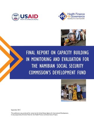 September 2013
This publication was produced for review by the United States Agency for International Development.
It was prepared by Christine Potts for the Health Finance and Governance Project.
FINAL REPORT ON CAPACITY BUILDING
IN MONITORING AND EVALUATION FOR
THE NAMIBIAN SOCIAL SECURITY
COMMISSION’S DEVELOPMENT FUND
 