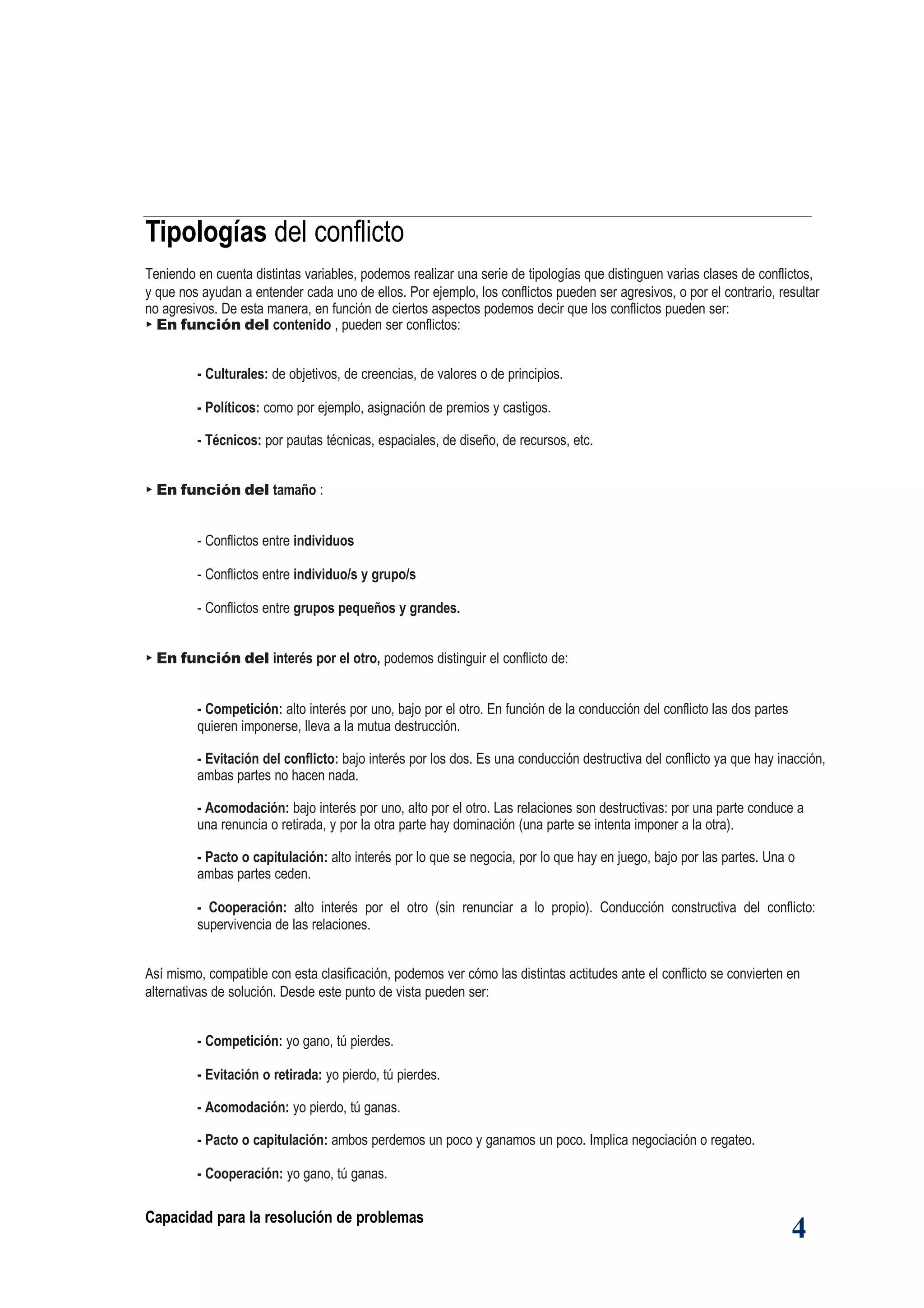 Capacidad para la resolución de problemas
4
Tipologías del conflicto
Teniendo en cuenta distintas variables, podemos realizar una serie de tipologías que distinguen varias clases de conflictos,
y que nos ayudan a entender cada uno de ellos. Por ejemplo, los conflictos pueden ser agresivos, o por el contrario, resultar
no agresivos. De esta manera, en función de ciertos aspectos podemos decir que los conflictos pueden ser:
► En función del contenido , pueden ser conflictos:
- Culturales: de objetivos, de creencias, de valores o de principios.
- Políticos: como por ejemplo, asignación de premios y castigos.
- Técnicos: por pautas técnicas, espaciales, de diseño, de recursos, etc.
► En función del tamaño :
- Conflictos entre individuos
- Conflictos entre individuo/s y grupo/s
- Conflictos entre grupos pequeños y grandes.
► En función del interés por el otro, podemos distinguir el conflicto de:
- Competición: alto interés por uno, bajo por el otro. En función de la conducción del conflicto las dos partes
quieren imponerse, lleva a la mutua destrucción.
- Evitación del conflicto: bajo interés por los dos. Es una conducción destructiva del conflicto ya que hay inacción,
ambas partes no hacen nada.
- Acomodación: bajo interés por uno, alto por el otro. Las relaciones son destructivas: por una parte conduce a
una renuncia o retirada, y por la otra parte hay dominación (una parte se intenta imponer a la otra).
- Pacto o capitulación: alto interés por lo que se negocia, por lo que hay en juego, bajo por las partes. Una o
ambas partes ceden.
- Cooperación: alto interés por el otro (sin renunciar a lo propio). Conducción constructiva del conflicto:
supervivencia de las relaciones.
Así mismo, compatible con esta clasificación, podemos ver cómo las distintas actitudes ante el conflicto se convierten en
alternativas de solución. Desde este punto de vista pueden ser:
- Competición: yo gano, tú pierdes.
- Evitación o retirada: yo pierdo, tú pierdes.
- Acomodación: yo pierdo, tú ganas.
- Pacto o capitulación: ambos perdemos un poco y ganamos un poco. Implica negociación o regateo.
- Cooperación: yo gano, tú ganas.
 