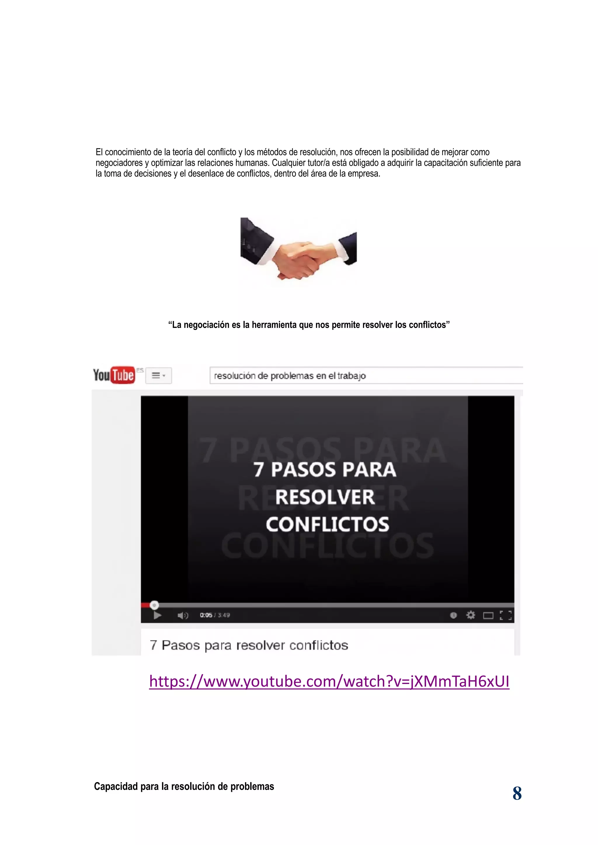 Capacidad para la resolución de problemas
8
“La negociación es la herramienta que nos permite resolver los conflictos”
https://www.youtube.com/watch?v=jXMmTaH6xUI
El conocimiento de la teoría del conflicto y los métodos de resolución, nos ofrecen la posibilidad de mejorar como
negociadores y optimizar las relaciones humanas. Cualquier tutor/a está obligado a adquirir la capacitación suficiente para
la toma de decisiones y el desenlace de conflictos, dentro del área de la empresa.
 