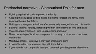 Patriarchal narrative - Glamourised Do’s for men
● Fighting against all odds to protect the family
● Keeping the struggles bottled inside in order to 'protect' the family from
knowing the real hardships
● Making sure vengeance is done after somebody wronged him and his family
● Stalking, teasing, forcing, harassing women in the name of love and jokes
● Protecting family honour - lock up daughters and so on
● Men - ownership of land, woman protector, money providers and decision
makers etc
● Men have stress - to relieve it they can smoke and drink
● It doesn't matter how you are - You will find a bride
● If your wife is not compatible then you can seek your happiness elsewhere
 