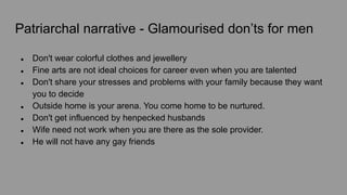 Patriarchal narrative - Glamourised don’ts for men
● Don't wear colorful clothes and jewellery
● Fine arts are not ideal choices for career even when you are talented
● Don't share your stresses and problems with your family because they want
you to decide
● Outside home is your arena. You come home to be nurtured.
● Don't get influenced by henpecked husbands
● Wife need not work when you are there as the sole provider.
● He will not have any gay friends
 