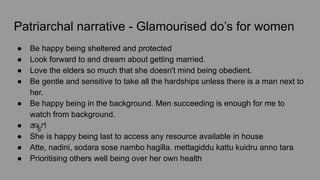 Patriarchal narrative - Glamourised do’s for women
● Be happy being sheltered and protected
● Look forward to and dream about getting married.
● Love the elders so much that she doesn't mind being obedient.
● Be gentle and sensitive to take all the hardships unless there is a man next to
her.
● Be happy being in the background. Men succeeding is enough for me to
watch from background.
● ತಾ್ಯಾಗ
● She is happy being last to access any resource available in house
● Atte, nadini, sodara sose nambo hagilla. mettagiddu kattu kuidru anno tara
● Prioritising others well being over her own health
 